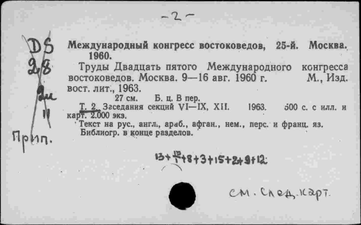 ﻿Международный конгресс востоковедов, 25-й. Москва. 1960.
Труды Двадцать пятого Международного конгресса востоковедов. Москва. 9—16 авг. 1960 г. М., Изд. вост, лит., 1963.
27 см. Б. ц. В пер.
Т. 2, Заседания секций VI—IX, XII. 1963. аОО с. с илл. и карТ. ZOOO экз.
’ Текст на рус., англ,, араб., афган., нем., перс, и франц, яз.
Библиогр. в конце разделов.
